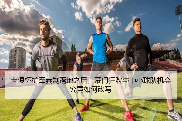 世俱杯扩军赛制落地之后，豪门狂欢与中小球队机会究竟如何改写